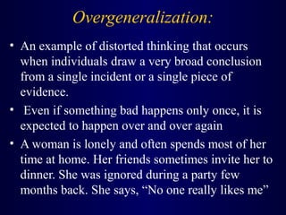 Overgeneralization:
• An example of distorted thinking that occurs
when individuals draw a very broad conclusion
from a single incident or a single piece of
evidence.
• Even if something bad happens only once, it is
expected to happen over and over again
• A woman is lonely and often spends most of her
time at home. Her friends sometimes invite her to
dinner. She was ignored during a party few
months back. She says, “No one really likes me”
 