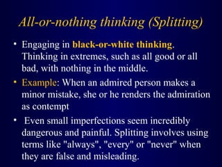 All-or-nothing thinking (Splitting)
• Engaging in black-or-white thinking.
Thinking in extremes, such as all good or all
bad, with nothing in the middle.
• Example: When an admired person makes a
minor mistake, she or he renders the admiration
as contempt
• Even small imperfections seem incredibly
dangerous and painful. Splitting involves using
terms like "always", "every" or "never" when
they are false and misleading.
 