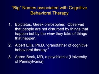 “Big” Names associated with Cognitive
Behavioral Therapy
1. Epictetus, Greek philosopher. Observed
that people are not disturbed by things that
happen but by the view they take of things
that happen.
2. Albert Ellis, Ph.D. “grandfather of cognitive
behavioral therapy.”
3. Aaron Beck, MD, a psychiatrist (University
of Pennsylvania)
 
