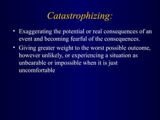 Catastrophizing:
• Exaggerating the potential or real consequences of an
event and becoming fearful of the consequences.
• Giving greater weight to the worst possible outcome,
however unlikely, or experiencing a situation as
unbearable or impossible when it is just
uncomfortable
 