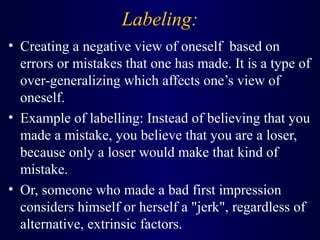 Labeling:
• Creating a negative view of oneself based on
errors or mistakes that one has made. It is a type of
over-generalizing which affects one’s view of
oneself.
• Example of labelling: Instead of believing that you
made a mistake, you believe that you are a loser,
because only a loser would make that kind of
mistake.
• Or, someone who made a bad first impression
considers himself or herself a "jerk", regardless of
alternative, extrinsic factors.
 