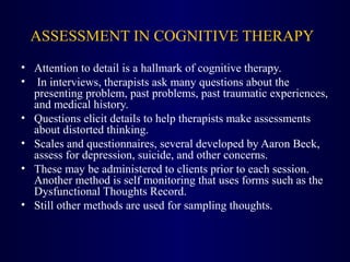 ASSESSMENT IN COGNITIVE THERAPY
• Attention to detail is a hallmark of cognitive therapy.
• In interviews, therapists ask many questions about the
presenting problem, past problems, past traumatic experiences,
and medical history.
• Questions elicit details to help therapists make assessments
about distorted thinking.
• Scales and questionnaires, several developed by Aaron Beck,
assess for depression, suicide, and other concerns.
• These may be administered to clients prior to each session.
Another method is self monitoring that uses forms such as the
Dysfunctional Thoughts Record.
• Still other methods are used for sampling thoughts.
 