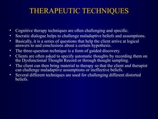 THERAPEUTIC TECHNIQUES
• Cognitive therapy techniques are often challenging and specific.
• Socratic dialogue helps to challenge maladaptive beliefs and assumptions.
• Basically, it is a series of questions that help the client arrive at logical
answers to and conclusions about a certain hypothesis.
• The three-question technique is a form of guided discovery.
• Clients are often asked to specify automatic thoughts by recording them on
the Dysfunctional Thought Record or through thought sampling.
• The client can then bring material to therapy so that the client and therapist
can challenge maladaptive assumptions or ineffective beliefs.
• Several different techniques are used for challenging different distorted
beliefs.
 