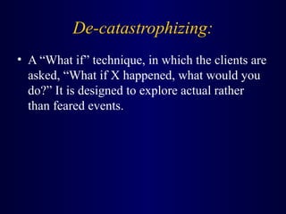 De-catastrophizing:
• A “What if” technique, in which the clients are
asked, “What if X happened, what would you
do?” It is designed to explore actual rather
than feared events.
 
