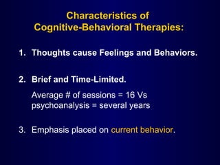 Characteristics of
Cognitive-Behavioral Therapies:
1. Thoughts cause Feelings and Behaviors.
2. Brief and Time-Limited.
Average # of sessions = 16 Vs
psychoanalysis = several years
3. Emphasis placed on current behavior.
 