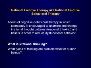 Rational Emotive Therapy aka Rational Emotive
Behavioral Therapy
A form of cognitive-behavioral therapy in which
somebody is encouraged to examine and change
irrational thought patterns (irrational thinking) and
beliefs in order to reduce dysfunctional behavior.
What is irrational thinking?
What types of thinking are problematical for human
beings?
 