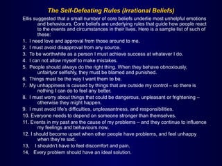 The Self-Defeating Rules (Irrational Beliefs)
Ellis suggested that a small number of core beliefs underlie most unhelpful emotions
and behaviours. Core beliefs are underlying rules that guide how people react
to the events and circumstances in their lives. Here is a sample list of such of
these:
1. I need love and approval from those around to me.
2. I must avoid disapproval from any source.
3. To be worthwhile as a person I must achieve success at whatever I do.
4. I can not allow myself to make mistakes.
5. People should always do the right thing. When they behave obnoxiously,
unfairlyor selfishly, they must be blamed and punished.
6. Things must be the way I want them to be.
7. My unhappiness is caused by things that are outside my control – so there is
nothing I can do to feel any better.
8. I must worry about things that could be dangerous, unpleasant or frightening –
otherwise they might happen.
9. I must avoid life’s difficulties, unpleasantness, and responsibilities.
10. Everyone needs to depend on someone stronger than themselves.
11. Events in my past are the cause of my problems – and they continue to influence
my feelings and behaviours now.
12. I should become upset when other people have problems, and feel unhappy
when they’re sad.
13, I shouldn’t have to feel discomfort and pain.
14, Every problem should have an ideal solution.
 
