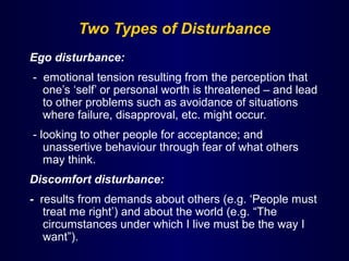 Two Types of Disturbance
Ego disturbance:
- emotional tension resulting from the perception that
one’s ‘self’ or personal worth is threatened – and lead
to other problems such as avoidance of situations
where failure, disapproval, etc. might occur.
- looking to other people for acceptance; and
unassertive behaviour through fear of what others
may think.
Discomfort disturbance:
- results from demands about others (e.g. ‘People must
treat me right’) and about the world (e.g. “The
circumstances under which I live must be the way I
want”).
 