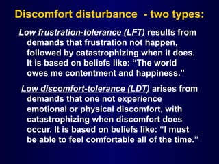 Discomfort disturbance - two types:
Low frustration-tolerance (LFT) results from
demands that frustration not happen,
followed by catastrophizing when it does.
It is based on beliefs like: “The world
owes me contentment and happiness.”
Low discomfort-tolerance (LDT) arises from
demands that one not experience
emotional or physical discomfort, with
catastrophizing when discomfort does
occur. It is based on beliefs like: “I must
be able to feel comfortable all of the time.”
 