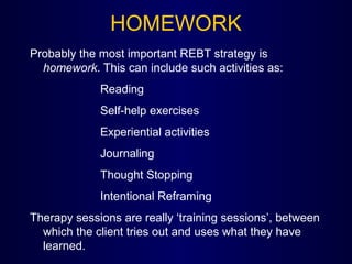 HOMEWORK
Probably the most important REBT strategy is
homework. This can include such activities as:
Reading
Self-help exercises
Experiential activities
Journaling
Thought Stopping
Intentional Reframing
Therapy sessions are really ‘training sessions’, between
which the client tries out and uses what they have
learned.
 