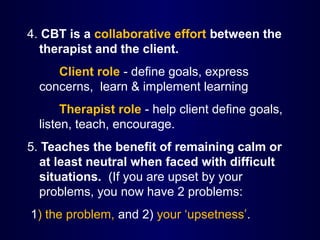 4. CBT is a collaborative effort between the
therapist and the client.
Client role - define goals, express
concerns, learn & implement learning
Therapist role - help client define goals,
listen, teach, encourage.
5. Teaches the benefit of remaining calm or
at least neutral when faced with difficult
situations. (If you are upset by your
problems, you now have 2 problems:
1) the problem, and 2) your ‘upsetness’.
 