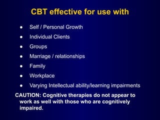 CBT effective for use with
● Self / Personal Growth
● Individual Clients
● Groups
● Marriage / relationships
● Family
● Workplace
● Varying Intellectual ability/learning impairments
CAUTION: Cognitive therapies do not appear to
work as well with those who are cognitively
impaired.
 