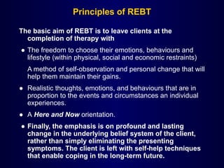 Principles of REBT
The basic aim of REBT is to leave clients at the
completion of therapy with
● The freedom to choose their emotions, behaviours and
lifestyle (within physical, social and economic restraints)
A method of self-observation and personal change that will
help them maintain their gains.
● Realistic thoughts, emotions, and behaviours that are in
proportion to the events and circumstances an individual
experiences.
● A Here and Now orientation.
● Finally, the emphasis is on profound and lasting
change in the underlying belief system of the client,
rather than simply eliminating the presenting
symptoms. The client is left with self-help techniques
that enable coping in the long-term future.
 