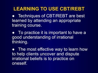 LEARNING TO USE CBT/REBT
● Techniques of CBT/REBT are best
learned by attending an appropriate
training course.
● To practice it is important to have a
good understanding of irrational
thinking.
● The most effective way to learn how
to help clients uncover and dispute
irrational beliefs is to practice on
oneself.
 