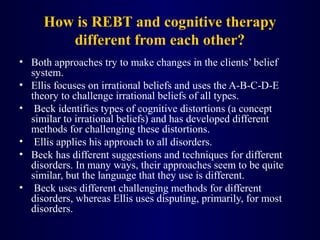 How is REBT and cognitive therapy
different from each other?
• Both approaches try to make changes in the clients’ belief
system.
• Ellis focuses on irrational beliefs and uses the A-B-C-D-E
theory to challenge irrational beliefs of all types.
• Beck identifies types of cognitive distortions (a concept
similar to irrational beliefs) and has developed different
methods for challenging these distortions.
• Ellis applies his approach to all disorders.
• Beck has different suggestions and techniques for different
disorders. In many ways, their approaches seem to be quite
similar, but the language that they use is different.
• Beck uses different challenging methods for different
disorders, whereas Ellis uses disputing, primarily, for most
disorders.
 