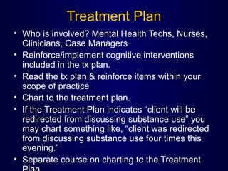 Treatment Plan
• Who is involved? Mental Health Techs, Nurses,
Clinicians, Case Managers
• Reinforce/implement cognitive interventions
included in the tx plan.
• Read the tx plan & reinforce items within your
scope of practice
• Chart to the treatment plan.
• If the Treatment Plan indicates “client will be
redirected from discussing substance use” you
may chart something like, “client was redirected
from discussing substance use four times this
evening.”
• Separate course on charting to the Treatment
 