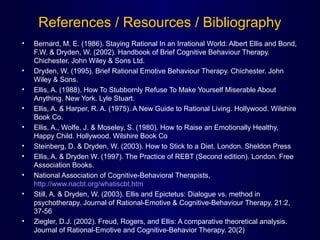 References / Resources / Bibliography
• Bernard, M. E. (1986). Staying Rational In an Irrational World: Albert Ellis and Bond,
F.W. & Dryden, W. (2002). Handbook of Brief Cognitive Behaviour Therapy.
Chichester. John Wiley & Sons Ltd.
• Dryden, W. (1995). Brief Rational Emotive Behaviour Therapy. Chichester. John
Wiley & Sons.
• Ellis, A. (1988). How To Stubbornly Refuse To Make Yourself Miserable About
Anything. New York. Lyle Stuart.
• Ellis, A. & Harper, R. A. (1975). A New Guide to Rational Living. Hollywood. Wilshire
Book Co.
• Ellis, A., Wolfe, J. & Moseley, S. (1980). How to Raise an Emotionally Healthy,
Happy Child. Hollywood. Wilshire Book Co
• Steinberg, D. & Dryden, W. (2003). How to Stick to a Diet. London. Sheldon Press
• Ellis, A. & Dryden W. (1997). The Practice of REBT (Second edition). London. Free
Association Books.
• National Association of Cognitive-Behavioral Therapists,
http://www.nacbt.org/whatiscbt.htm
• Still, A. & Dryden, W. (2003). Ellis and Epictetus: Dialogue vs. method in
psychotherapy. Journal of Rational-Emotive & Cognitive-Behaviour Therapy. 21:2,
37-56
• Ziegler, D.J. (2002). Freud, Rogers, and Ellis: A comparative theoretical analysis.
Journal of Rational-Emotive and Cognitive-Behavior Therapy. 20(2)
 
