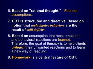 6. Based on "rational thought." - Fact not
assumptions.
7. CBT is structured and directive. Based on
notion that maladaptive behaviors are the
result of skill deficits.
8. Based on assumption that most emotional
and behavioral reactions are learned.
Therefore, the goal of therapy is to help clients
unlearn their unwanted reactions and to learn
a new way of reacting.
9. Homework is a central feature of CBT.
 