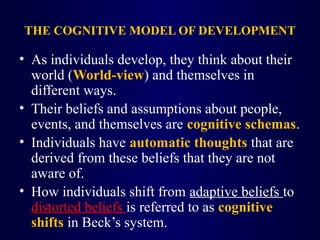 THE COGNITIVE MODEL OF DEVELOPMENT
• As individuals develop, they think about their
world (World-view) and themselves in
different ways.
• Their beliefs and assumptions about people,
events, and themselves are cognitive schemas.
• Individuals have automatic thoughts that are
derived from these beliefs that they are not
aware of.
• How individuals shift from adaptive beliefs to
distorted beliefs is referred to as cognitive
shifts in Beck’s system.
 