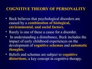 COGNITIVE THEORY OF PERSONALITY
• Beck believes that psychological disorders are
caused by a combination of biological,
environmental, and social factors.
• Rarely is one of these a cause for a disorder.
• In understanding a disturbance, Beck includes the
impact of early childhood experiences on the
development of cognitive schemas and automatic
thoughts.
• Beliefs and schemas are subject to cognitive
distortions, a key concept in cognitive therapy.
 