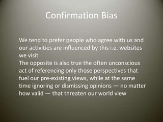 Confirmation Bias

We tend to prefer people who agree with us and
our activities are influenced by this i.e. websites
we visit
The opposite is also true the often unconscious
act of referencing only those perspectives that
fuel our pre-existing views, while at the same
time ignoring or dismissing opinions — no matter
how valid — that threaten our world view
 
