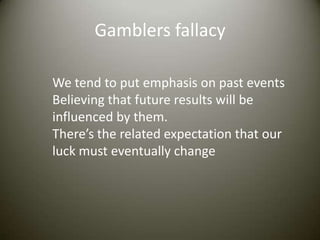 Gamblers fallacy

We tend to put emphasis on past events
Believing that future results will be
influenced by them.
There’s the related expectation that our
luck must eventually change
 