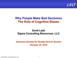 L6σ


                              Why People Make Bad Decisions
                               The Role of Cognitive Biases

                                             Scott Leek
                                   Sigma Consulting Resources, LLC


                               American Society for Quality Denver Section
                                           October 16, 2012




© 2012 Sigma Consulting Resources, LLC              1
 