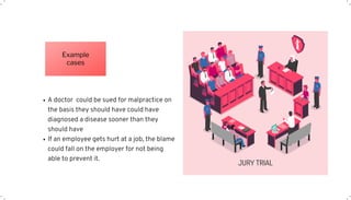 A doctor could be sued for malpractice on
the basis they should have could have
diagnosed a disease sooner than they
should have
If an employee gets hurt at a job, the blame
could fall on the employer for not being
able to prevent it.
Example
cases
 