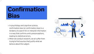Confirmation
Bias
In psychology and cognitive science,
confirmation bias (or confirmatory bias) is a
tendency to search for or interpret information
in a way that confirms one's preconceptions,
leading to statistical errors.
When we conduct research, we all suffer from
trying to find sources that justify what we
believe about the subject.
 