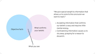 Objective facts
What confirms
your beliefs
What you see
“We give special weight to information that
allows us to come to the conclusion we
want to reach.”
Accepting information that confirms
our beliefs is easy and requires little
mental energy.
Contradicting information causes us to
shy away, grasping for a reason to
discard it.
 