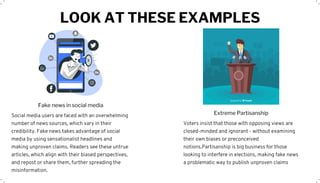 LOOK AT THESE EXAMPLES
Social media users are faced with an overwhelming
number of news sources, which vary in their
credibility. Fake news takes advantage of social
media by using sensationalist headlines and
making unproven claims. Readers see these untrue
articles, which align with their biased perspectives,
and repost or share them, further spreading the
misinformation.
Fake news in social media
Voters insist that those with opposing views are
closed-minded and ignorant - without examining
their own biases or preconceived
notions.Partisanship is big business for those
looking to interfere in elections, making fake news
a problematic way to publish unproven claims
Extreme Partisanship
 