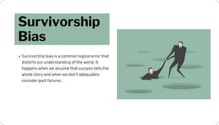 Survivorship
Bias
Survivorship bias is a common logical error that
distorts our understanding of the world. It
happens when we assume that success tells the
whole story and when we don’t adequately
consider past failures.
 