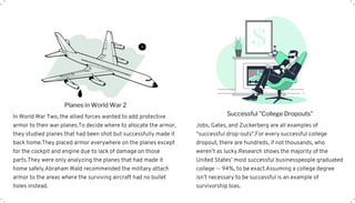 In World War Two, the allied forces wanted to add protective
armor to their war planes.To decide where to allocate the armor,
they studied planes that had been shot but successfully made it
back home.They placed armor everywhere on the planes except
for the cockpit and engine due to lack of damage on those
parts.They were only analyzing the planes that had made it
home safely.Abraham Wald recommended the military attach
armor to the areas where the surviving aircraft had no bullet
holes instead.
Planes in World War 2
Jobs, Gates, and Zuckerberg are all examples of
"successful drop-outs".For every successful college
dropout, there are hundreds, if not thousands, who
weren’t as lucky.Research shows the majority of the
United States’ most successful businesspeople graduated
college -- 94%, to be exact.Assuming a college degree
isn’t necessary to be successful is an example of
survivorship bias.
Successful "College Dropouts"
 