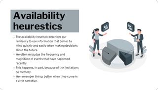 The availability heuristic describes our
tendency to use information that comes to
mind quickly and easily when making decisions
about the future.
We often misjudge the frequency and
magnitude of events that have happened
recently.
This happens, in part, because of the limitations
on memory.
We remember things better when they come in
a vivid narrative.
Availability
heurestics
 