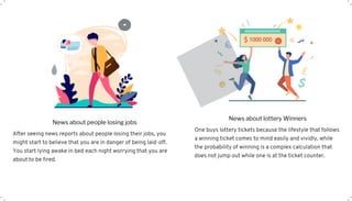 After seeing news reports about people losing their jobs, you
might start to believe that you are in danger of being laid-off.
You start lying awake in bed each night worrying that you are
about to be fired.
News about people losing jobs
One buys lottery tickets because the lifestyle that follows
a winning ticket comes to mind easily and vividly, while
the probability of winning is a complex calculation that
does not jump out while one is at the ticket counter.
News about lottery Winners
 