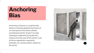Anchoring
Bias
Anchoring or focalism is a cognitive bias
where an individual depends too heavily on
an initial piece of information offered
(considered to be the "anchor") to make
subsequent judgments during decision
making. Once the value of this anchor is set,
all future negotiations, arguments,
estimates, etc. are discussed in relation to
the anchor.
 