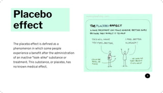Placebo
effect
The placebo effect is defined as a
phenomenon in which some people
experience a benefit after the administration
of an inactive "look-alike" substance or
treatment. This substance, or placebo, has
no known medical effect.
 