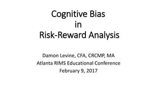 Cognitive Bias
in
Risk-Reward Analysis
Damon Levine, CFA, CRCMP, MA
Atlanta RIMS Educational Conference
February 9, 2017
 