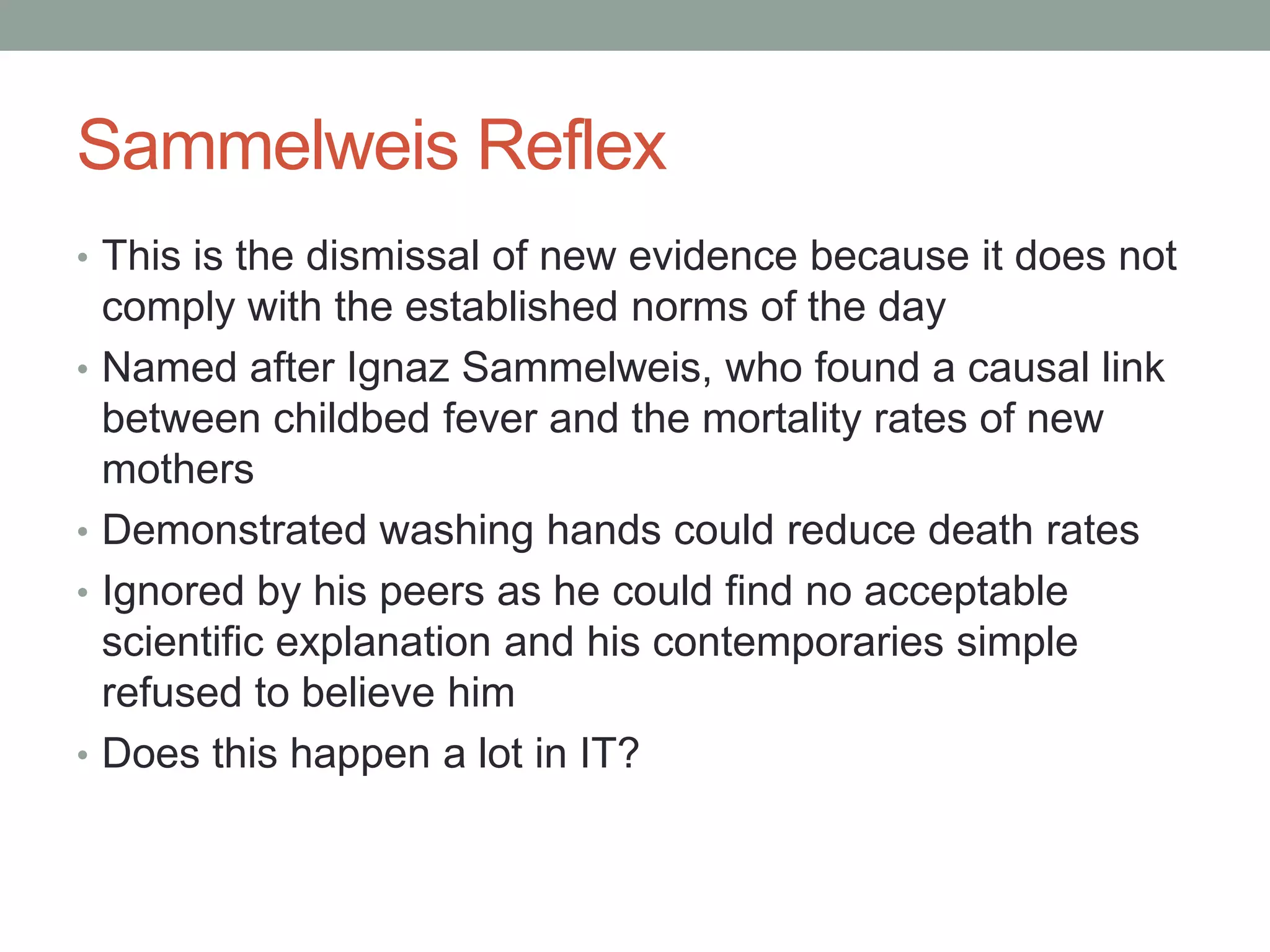Sammelweis Reflex
• This is the dismissal of new evidence because it does not
comply with the established norms of the day
• Named after Ignaz Sammelweis, who found a causal link
between childbed fever and the mortality rates of new
mothers
• Demonstrated washing hands could reduce death rates
• Ignored by his peers as he could find no acceptable
scientific explanation and his contemporaries simple
refused to believe him
• Does this happen a lot in IT?
 