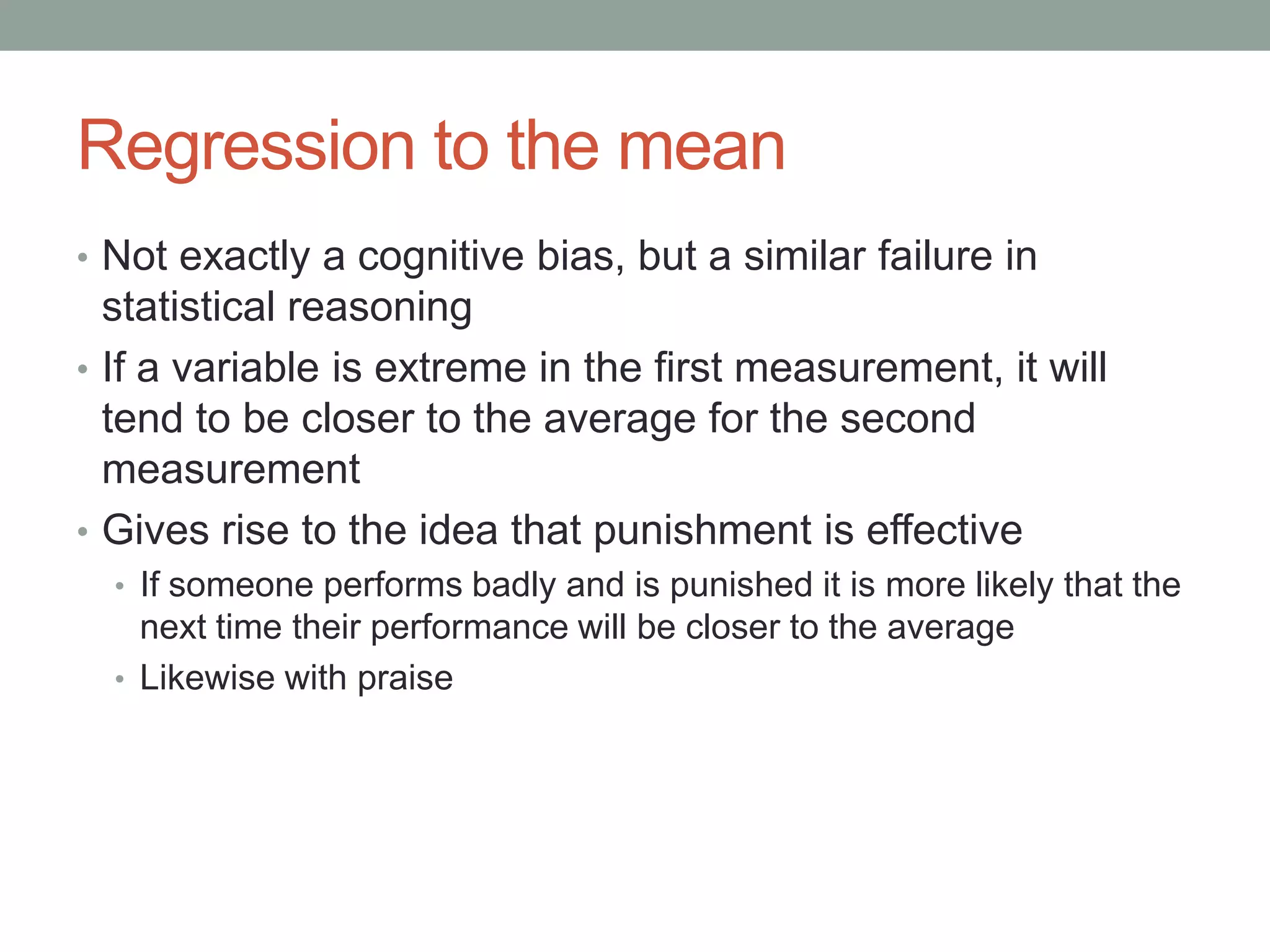 Regression to the mean
• Not exactly a cognitive bias, but a similar failure in
statistical reasoning
• If a variable is extreme in the first measurement, it will
tend to be closer to the average for the second
measurement
• Gives rise to the idea that punishment is effective
• If someone performs badly and is punished it is more likely that the
next time their performance will be closer to the average
• Likewise with praise
 