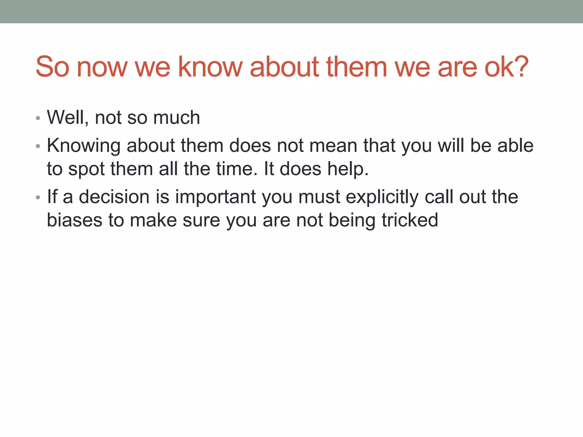 So now we know about them we are ok?
• Well, not so much
• Knowing about them does not mean that you will be able
to spot them all the time. It does help.
• If a decision is important you must explicitly call out the
biases to make sure you are not being tricked
 