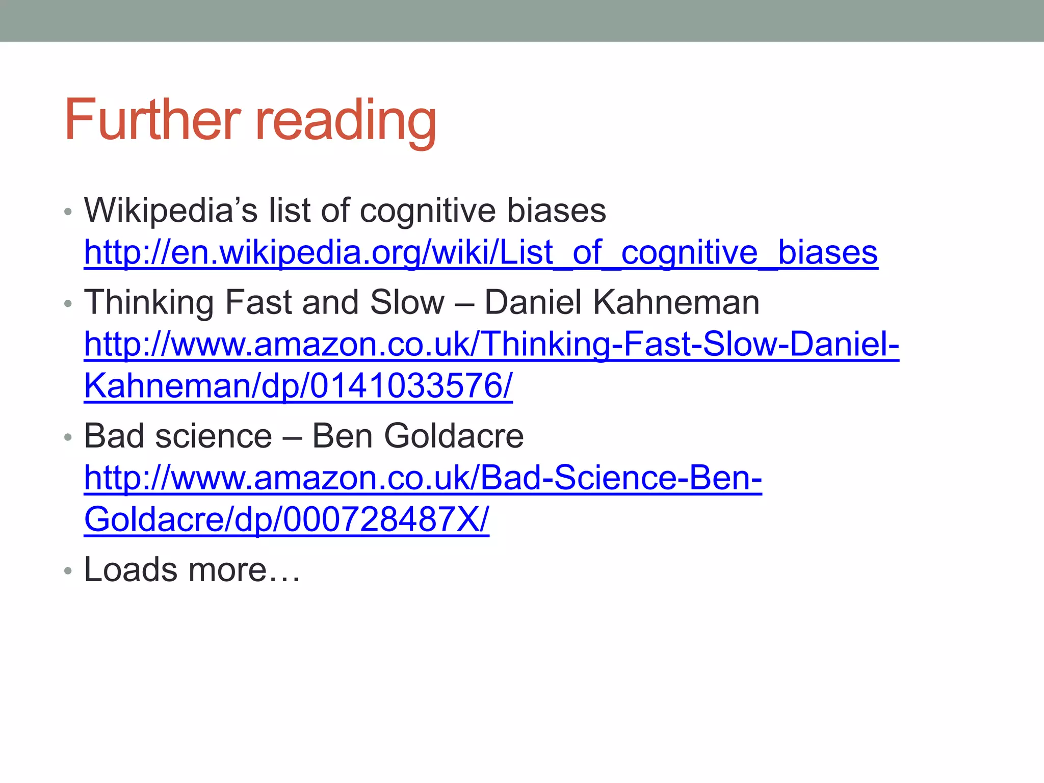 Further reading
• Wikipedia’s list of cognitive biases
http://en.wikipedia.org/wiki/List_of_cognitive_biases
• Thinking Fast and Slow – Daniel Kahneman
http://www.amazon.co.uk/Thinking-Fast-Slow-Daniel-
Kahneman/dp/0141033576/
• Bad science – Ben Goldacre
http://www.amazon.co.uk/Bad-Science-Ben-
Goldacre/dp/000728487X/
• Loads more…
 