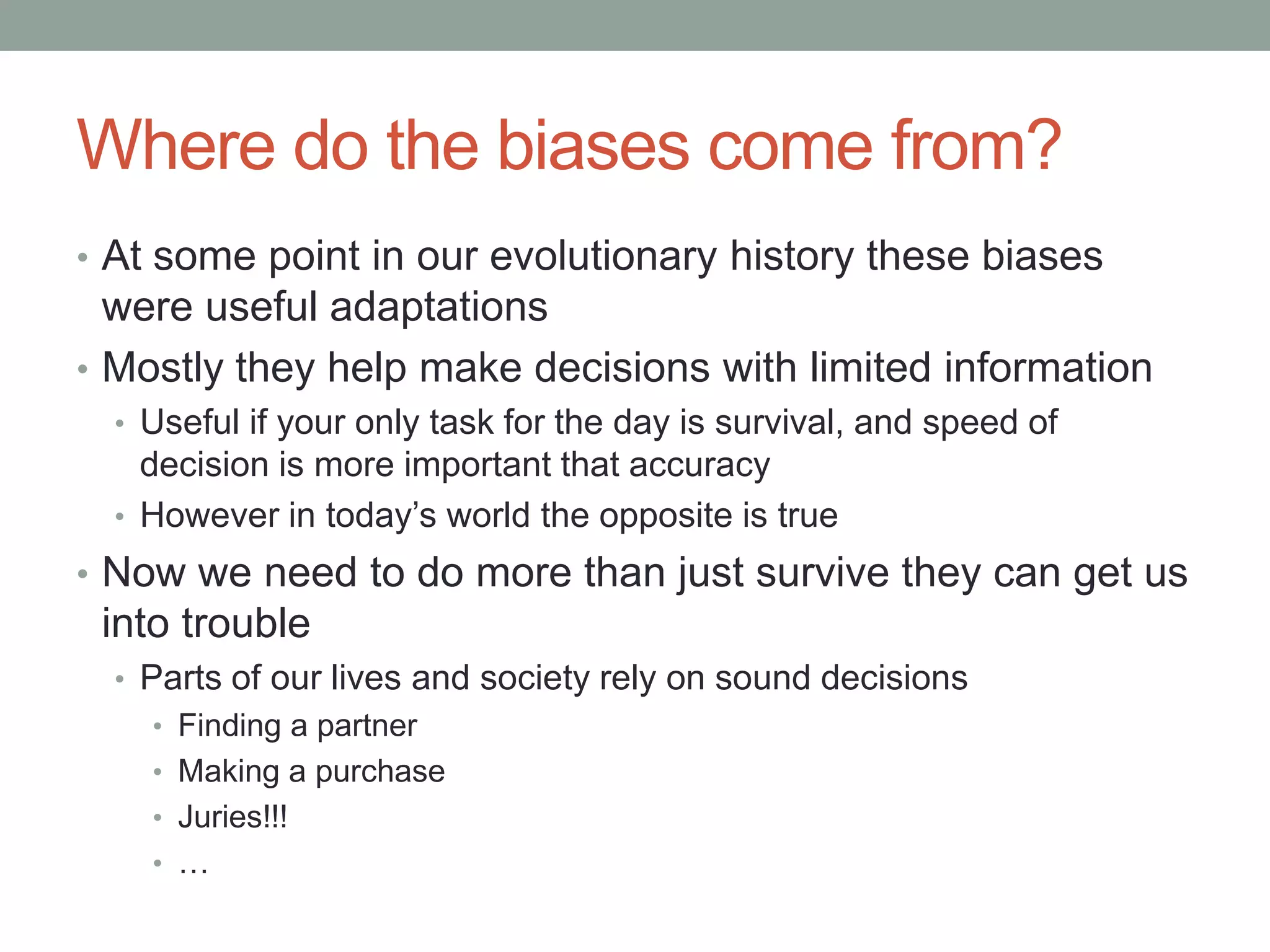 Where do the biases come from?
• At some point in our evolutionary history these biases
were useful adaptations
• Mostly they help make decisions with limited information
• Useful if your only task for the day is survival, and speed of
decision is more important that accuracy
• However in today’s world the opposite is true
• Now we need to do more than just survive they can get us
into trouble
• Parts of our lives and society rely on sound decisions
• Finding a partner
• Making a purchase
• Juries!!!
• …
 