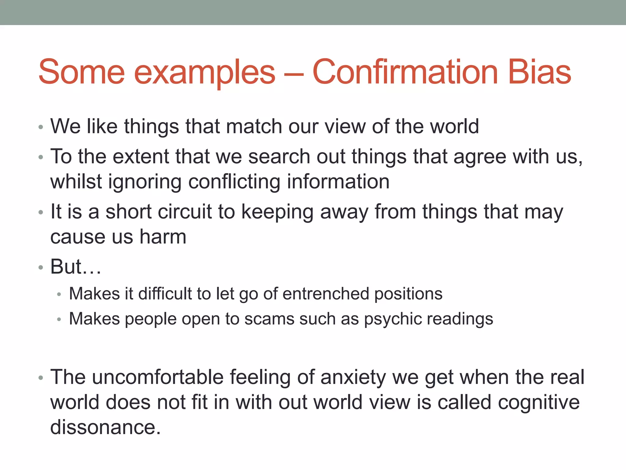 Some examples – Confirmation Bias
• We like things that match our view of the world
• To the extent that we search out things that agree with us,
whilst ignoring conflicting information
• It is a short circuit to keeping away from things that may
cause us harm
• But…
• Makes it difficult to let go of entrenched positions
• Makes people open to scams such as psychic readings
• The uncomfortable feeling of anxiety we get when the real
world does not fit in with out world view is called cognitive
dissonance.
 