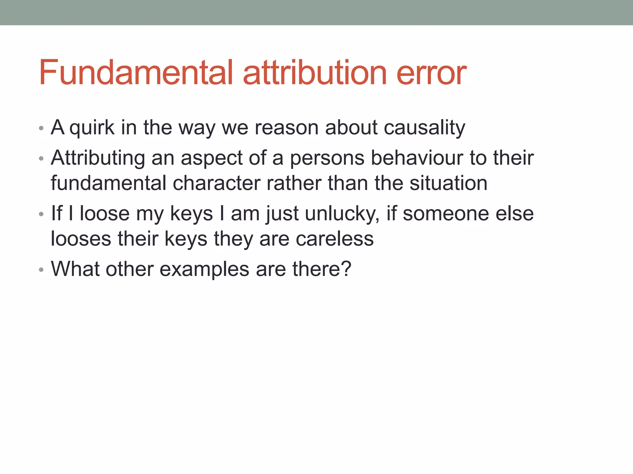 Fundamental attribution error
• A quirk in the way we reason about causality
• Attributing an aspect of a persons behaviour to their
fundamental character rather than the situation
• If I loose my keys I am just unlucky, if someone else
looses their keys they are careless
• What other examples are there?
 