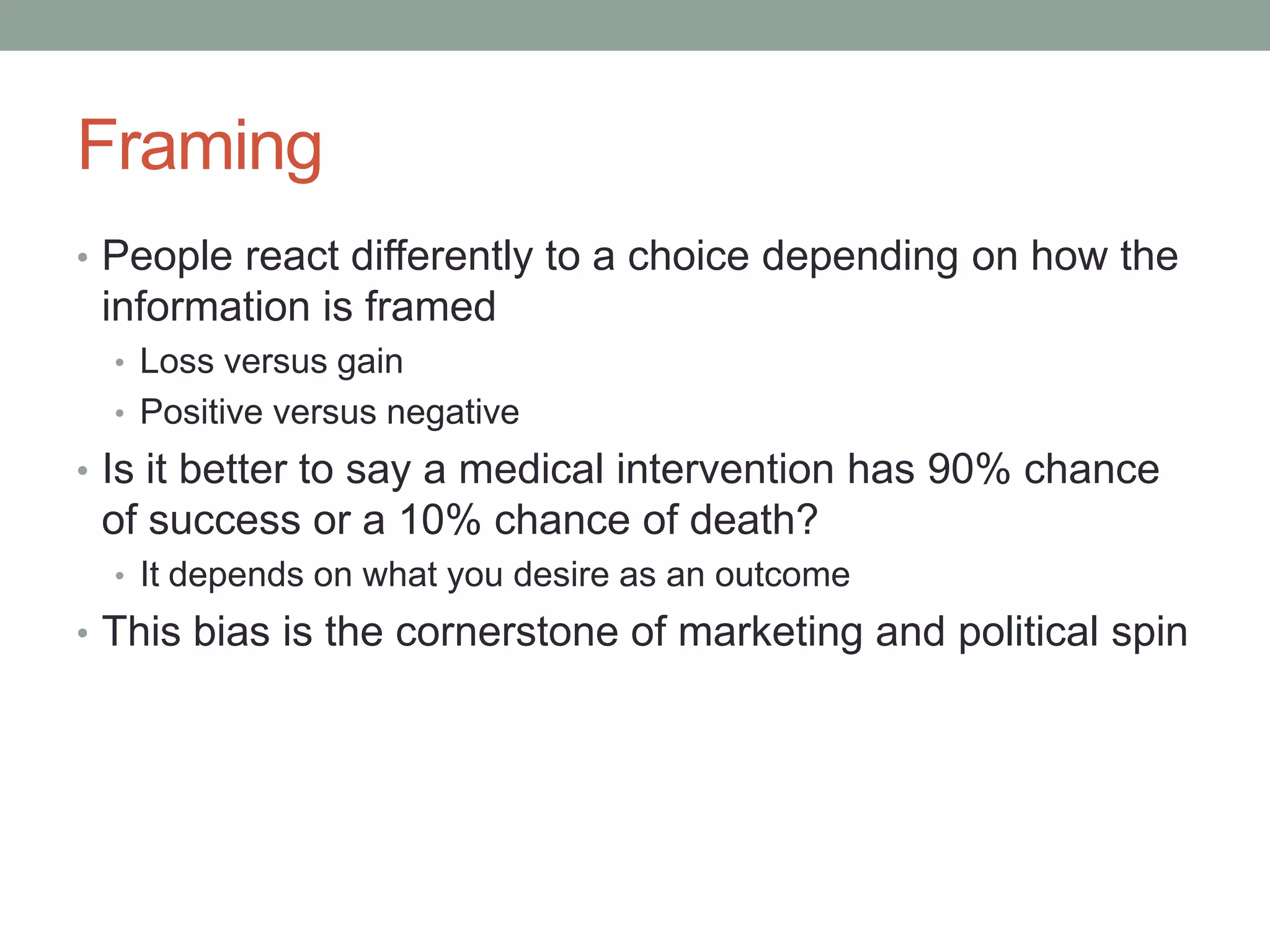 Framing
• People react differently to a choice depending on how the
information is framed
• Loss versus gain
• Positive versus negative
• Is it better to say a medical intervention has 90% chance
of success or a 10% chance of death?
• It depends on what you desire as an outcome
• This bias is the cornerstone of marketing and political spin
 