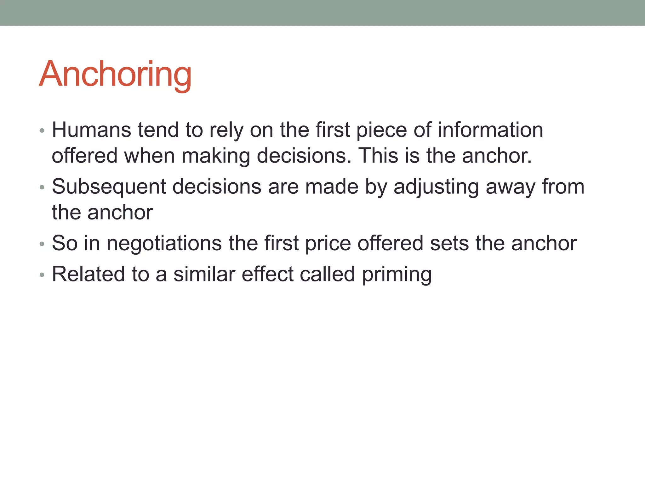 Anchoring
• Humans tend to rely on the first piece of information
offered when making decisions. This is the anchor.
• Subsequent decisions are made by adjusting away from
the anchor
• So in negotiations the first price offered sets the anchor
• Related to a similar effect called priming
 