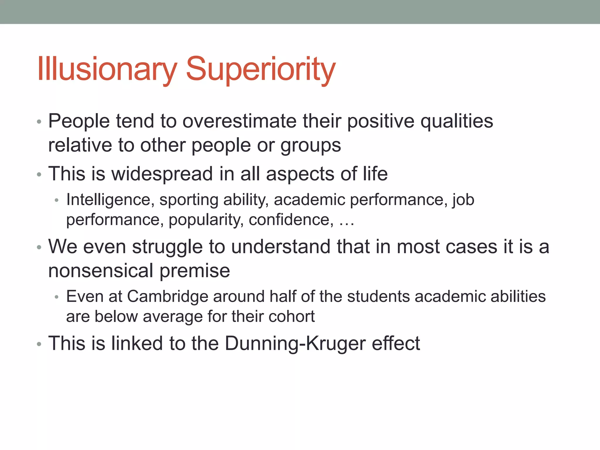 Illusionary Superiority
• People tend to overestimate their positive qualities
relative to other people or groups
• This is widespread in all aspects of life
• Intelligence, sporting ability, academic performance, job
performance, popularity, confidence, …
• We even struggle to understand that in most cases it is a
nonsensical premise
• Even at Cambridge around half of the students academic abilities
are below average for their cohort
• This is linked to the Dunning-Kruger effect
 