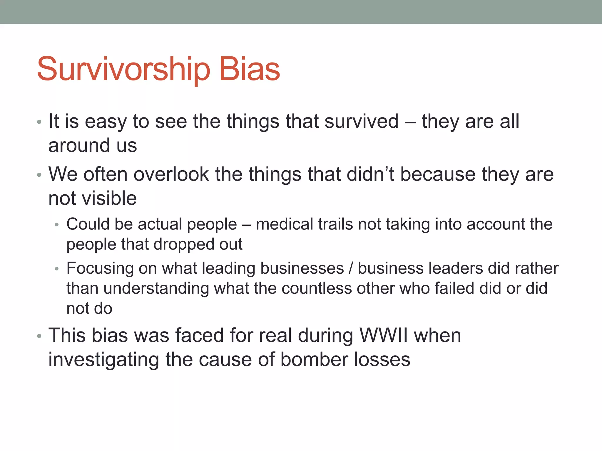 Survivorship Bias
• It is easy to see the things that survived – they are all
around us
• We often overlook the things that didn’t because they are
not visible
• Could be actual people – medical trails not taking into account the
people that dropped out
• Focusing on what leading businesses / business leaders did rather
than understanding what the countless other who failed did or did
not do
• This bias was faced for real during WWII when
investigating the cause of bomber losses
 