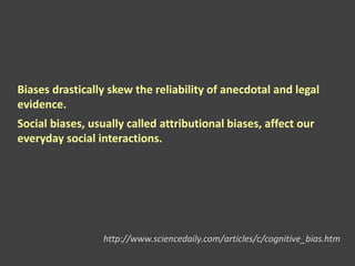 Biases drastically skew the reliability of anecdotal and legal
evidence.
Social biases, usually called attributional biases, affect our
everyday social interactions.
http://www.sciencedaily.com/articles/c/cognitive_bias.htm
 
